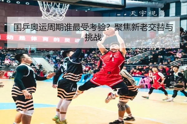 国乒奥运周期谁最受考验？聚焦新老交替与挑战