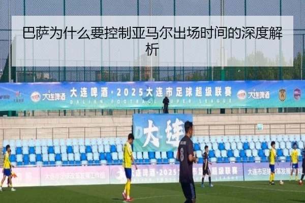 巴萨为什么要控制亚马尔出场时间的深度解析